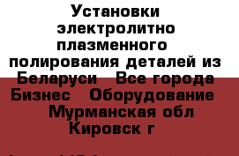 Установки электролитно-плазменного  полирования деталей из Беларуси - Все города Бизнес » Оборудование   . Мурманская обл.,Кировск г.